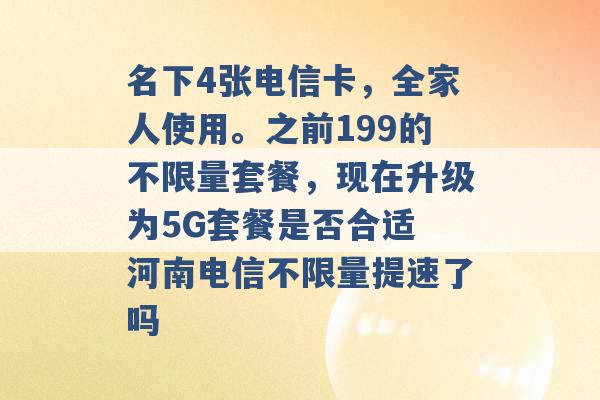 名下4张电信卡，全家人使用。之前199的不限量套餐，现在升级为5G套餐是否合适 河南电信不限量提速了吗 -第1张图片-电信联通移动号卡网