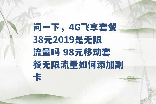 问一下，4G飞享套餐38元2019是无限流量吗 98元移动套餐无限流量如何添加副卡 -第1张图片-电信联通移动号卡网