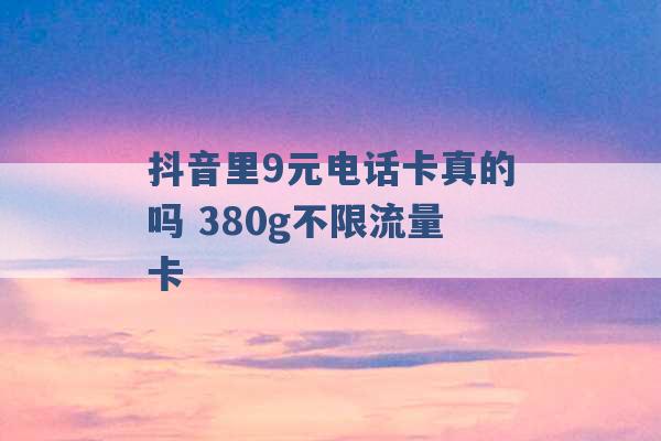 抖音里9元电话卡真的吗 380g不限流量卡 -第1张图片-电信联通移动号卡网