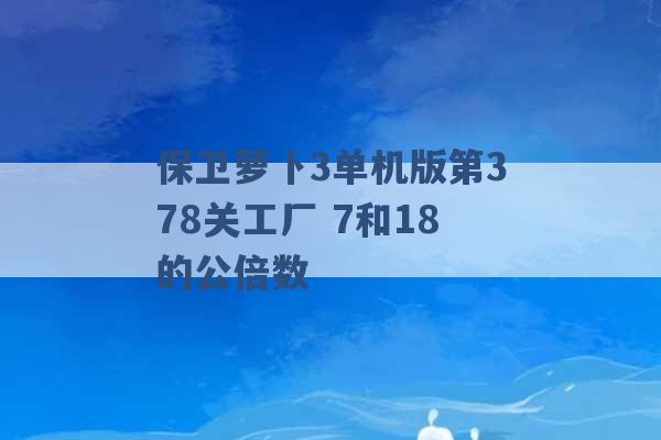 保卫萝卜3单机版第378关工厂 7和18的公倍数 -第1张图片-电信联通移动号卡网