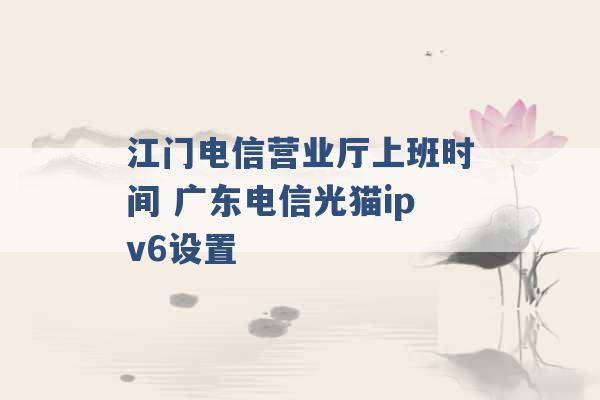 江门电信营业厅上班时间 广东电信光猫ipv6设置 -第1张图片-电信联通移动号卡网