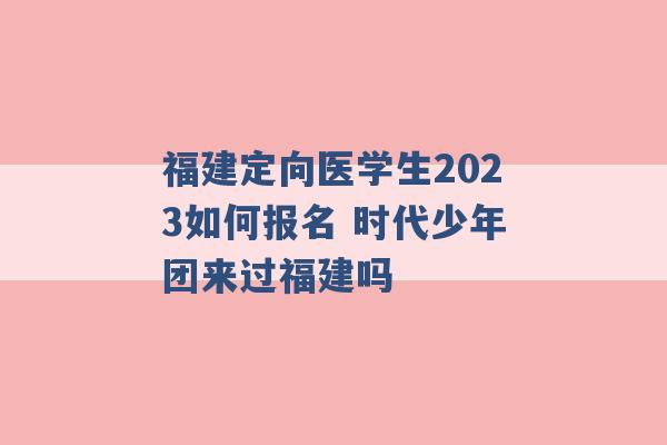 福建定向医学生2023如何报名 时代少年团来过福建吗 -第1张图片-电信联通移动号卡网