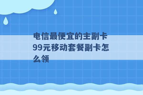 电信最便宜的主副卡 99元移动套餐副卡怎么领 -第1张图片-电信联通移动号卡网