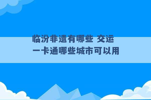 临汾非遗有哪些 交运一卡通哪些城市可以用 -第1张图片-电信联通移动号卡网