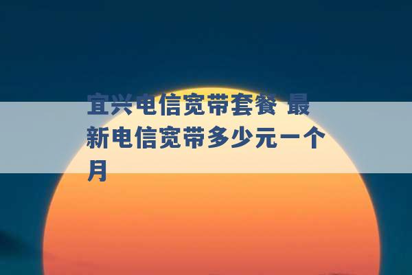 宜兴电信宽带套餐 最新电信宽带多少元一个月 -第1张图片-电信联通移动号卡网