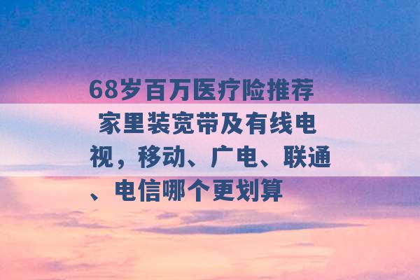 68岁百万医疗险推荐 家里装宽带及有线电视，移动、广电、联通、电信哪个更划算 -第1张图片-电信联通移动号卡网