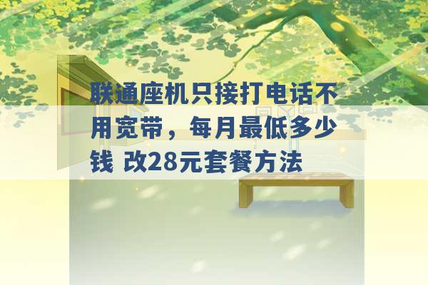 联通座机只接打电话不用宽带，每月最低多少钱 改28元套餐方法 -第1张图片-电信联通移动号卡网