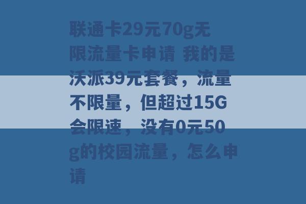 联通卡29元70g无限流量卡申请 我的是沃派39元套餐，流量不限量，但超过15G会限速，没有0元50g的校园流量，怎么申请 -第1张图片-电信联通移动号卡网