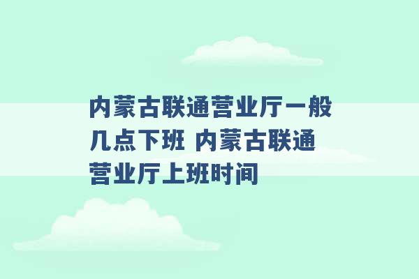 内蒙古联通营业厅一般几点下班 内蒙古联通营业厅上班时间 -第1张图片-电信联通移动号卡网