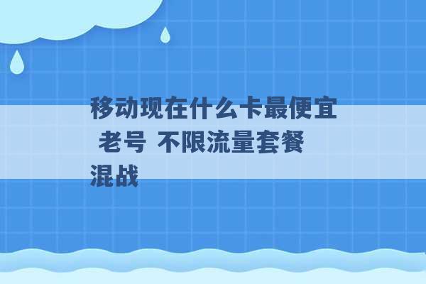 移动现在什么卡最便宜 老号 不限流量套餐混战 -第1张图片-电信联通移动号卡网