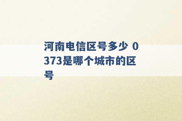 河南电信区号多少 0373是哪个城市的区号 -第1张图片-电信联通移动号卡网