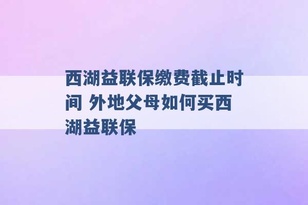 西湖益联保缴费截止时间 外地父母如何买西湖益联保 -第1张图片-电信联通移动号卡网