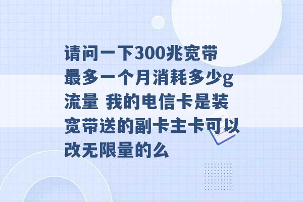 请问一下300兆宽带最多一个月消耗多少g流量 我的电信卡是装宽带送的副卡主卡可以改无限量的么 -第1张图片-电信联通移动号卡网