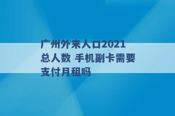 广州外来人口2021总人数 手机副卡需要支付月租吗 -第1张图片-电信联通移动号卡网