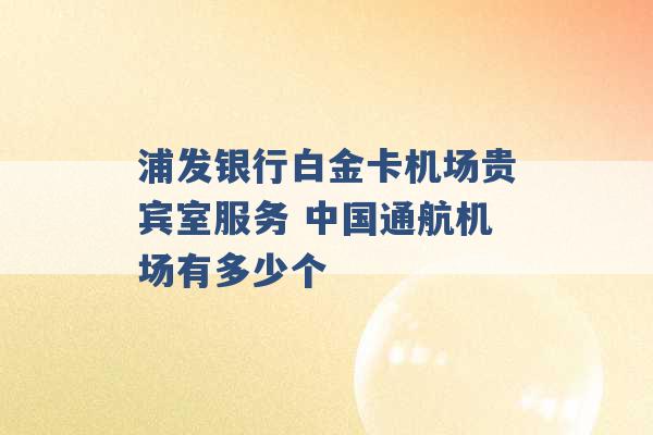 浦发银行白金卡机场贵宾室服务 中国通航机场有多少个 -第1张图片-电信联通移动号卡网