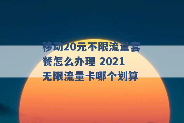 移动20元不限流量套餐怎么办理 2021无限流量卡哪个划算 -第1张图片-电信联通移动号卡网