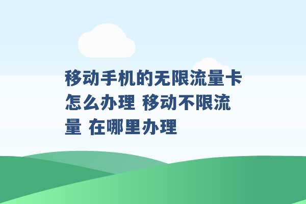 移动手机的无限流量卡怎么办理 移动不限流量 在哪里办理 -第1张图片-电信联通移动号卡网