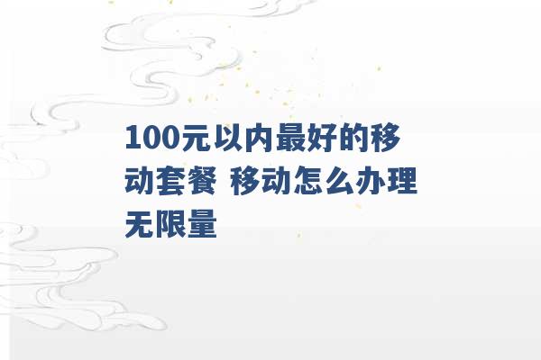 100元以内最好的移动套餐 移动怎么办理无限量 -第1张图片-电信联通移动号卡网