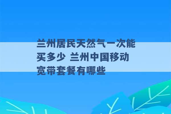 兰州居民天然气一次能买多少 兰州中国移动宽带套餐有哪些 -第1张图片-电信联通移动号卡网