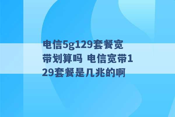 电信5g129套餐宽带划算吗 电信宽带129套餐是几兆的啊 -第1张图片-电信联通移动号卡网