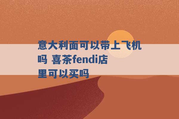 意大利面可以带上飞机吗 喜茶fendi店里可以买吗 -第1张图片-电信联通移动号卡网