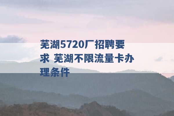 芜湖5720厂招聘要求 芜湖不限流量卡办理条件 -第1张图片-电信联通移动号卡网