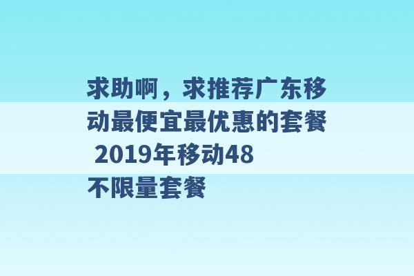 求助啊，求推荐广东移动最便宜最优惠的套餐 2019年移动48不限量套餐 -第1张图片-电信联通移动号卡网