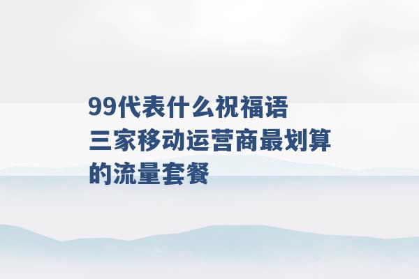 99代表什么祝福语 三家移动运营商最划算的流量套餐 -第1张图片-电信联通移动号卡网