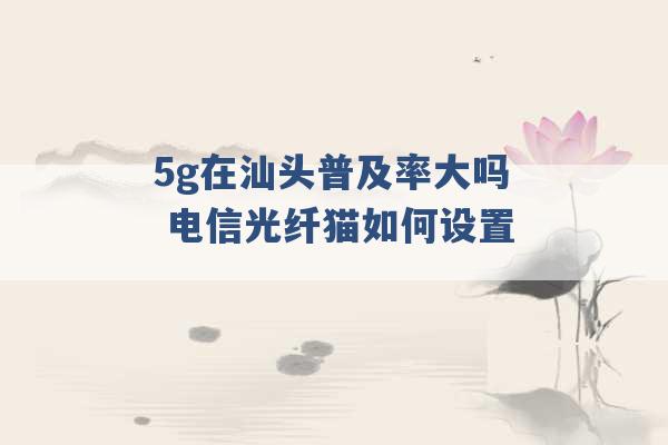 5g在汕头普及率大吗 电信光纤猫如何设置 -第1张图片-电信联通移动号卡网