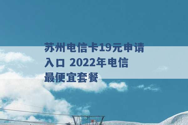 苏州电信卡19元申请入口 2022年电信最便宜套餐 -第1张图片-电信联通移动号卡网