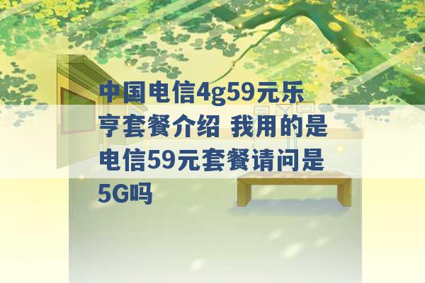 中国电信4g59元乐亨套餐介绍 我用的是电信59元套餐请问是5G吗 -第1张图片-电信联通移动号卡网