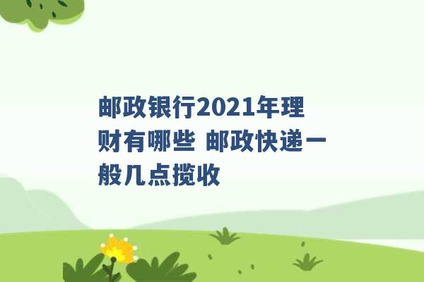 邮政银行2021年理财有哪些 邮政快递一般几点揽收 -第1张图片-电信联通移动号卡网