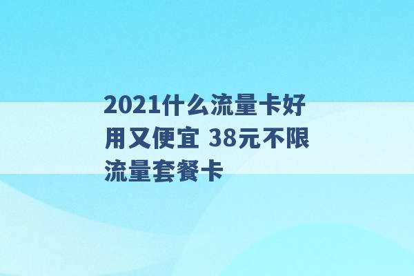 2021什么流量卡好用又便宜 38元不限流量套餐卡 -第1张图片-电信联通移动号卡网