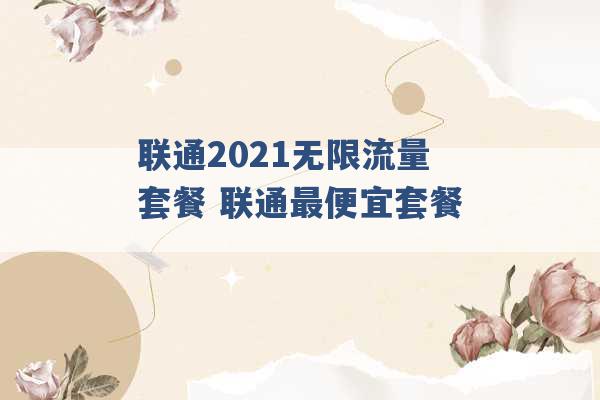 联通2021无限流量套餐 联通最便宜套餐 -第1张图片-电信联通移动号卡网