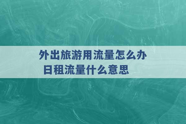 外出旅游用流量怎么办 日租流量什么意思 -第1张图片-电信联通移动号卡网