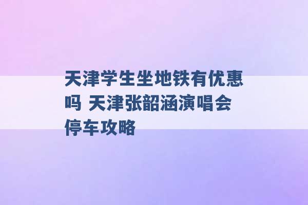 天津学生坐地铁有优惠吗 天津张韶涵演唱会停车攻略 -第1张图片-电信联通移动号卡网