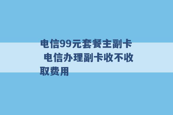 电信99元套餐主副卡 电信办理副卡收不收取费用 -第1张图片-电信联通移动号卡网