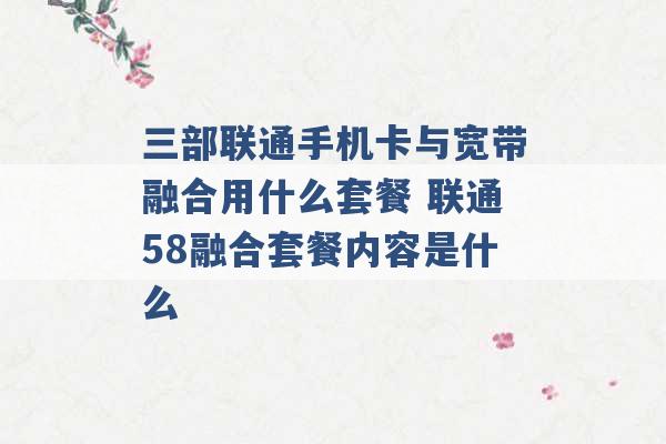 三部联通手机卡与宽带融合用什么套餐 联通58融合套餐内容是什么 -第1张图片-电信联通移动号卡网