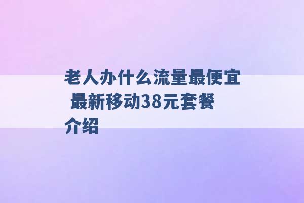 老人办什么流量最便宜 最新移动38元套餐介绍 -第1张图片-电信联通移动号卡网