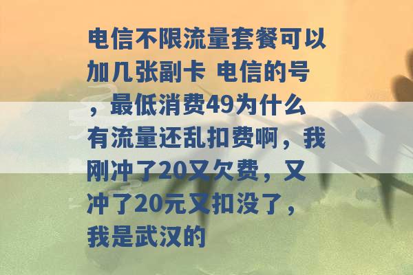 电信不限流量套餐可以加几张副卡 电信的号，最低消费49为什么有流量还乱扣费啊，我刚冲了20又欠费，又冲了20元又扣没了，我是武汉的 -第1张图片-电信联通移动号卡网