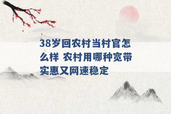 38岁回农村当村官怎么样 农村用哪种宽带实惠又网速稳定 -第1张图片-电信联通移动号卡网