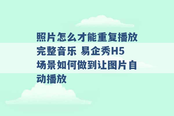 照片怎么才能重复播放完整音乐 易企秀H5场景如何做到让图片自动播放 -第1张图片-电信联通移动号卡网