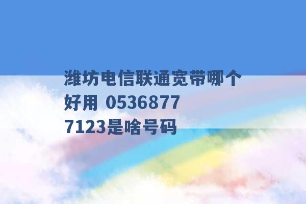 潍坊电信联通宽带哪个好用 05368777123是啥号码 -第1张图片-电信联通移动号卡网