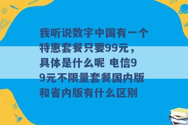 我听说数字中国有一个特惠套餐只要99元，具体是什么呢 电信99元不限量套餐国内版和省内版有什么区别 -第1张图片-电信联通移动号卡网