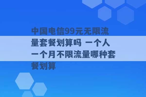 中国电信99元无限流量套餐划算吗 一个人一个月不限流量哪种套餐划算 -第1张图片-电信联通移动号卡网