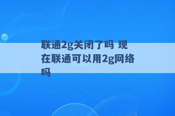 联通2g关闭了吗 现在联通可以用2g网络吗 -第1张图片-电信联通移动号卡网