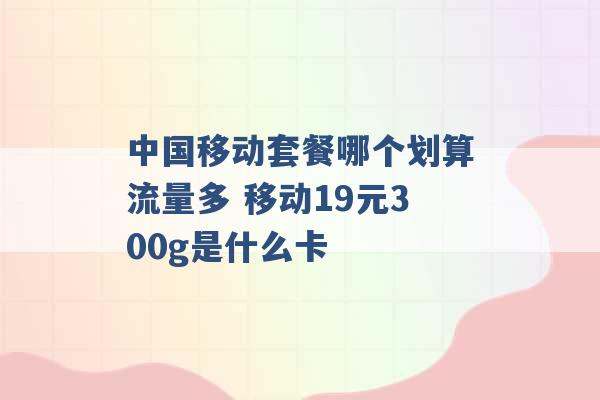 中国移动套餐哪个划算流量多 移动19元300g是什么卡 -第1张图片-电信联通移动号卡网