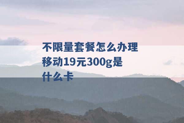 不限量套餐怎么办理 移动19元300g是什么卡 -第1张图片-电信联通移动号卡网