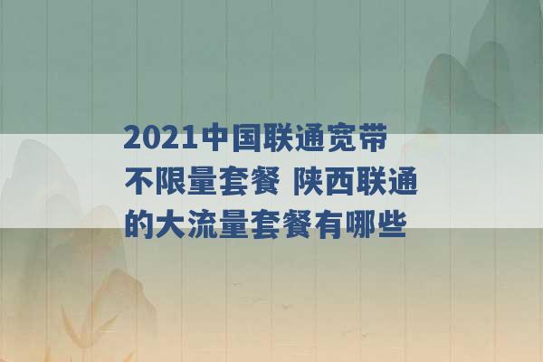 2021中国联通宽带不限量套餐 陕西联通的大流量套餐有哪些 -第1张图片-电信联通移动号卡网