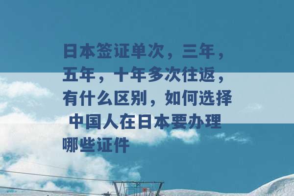 日本签证单次，三年，五年，十年多次往返，有什么区别，如何选择 中国人在日本要办理哪些证件 -第1张图片-电信联通移动号卡网